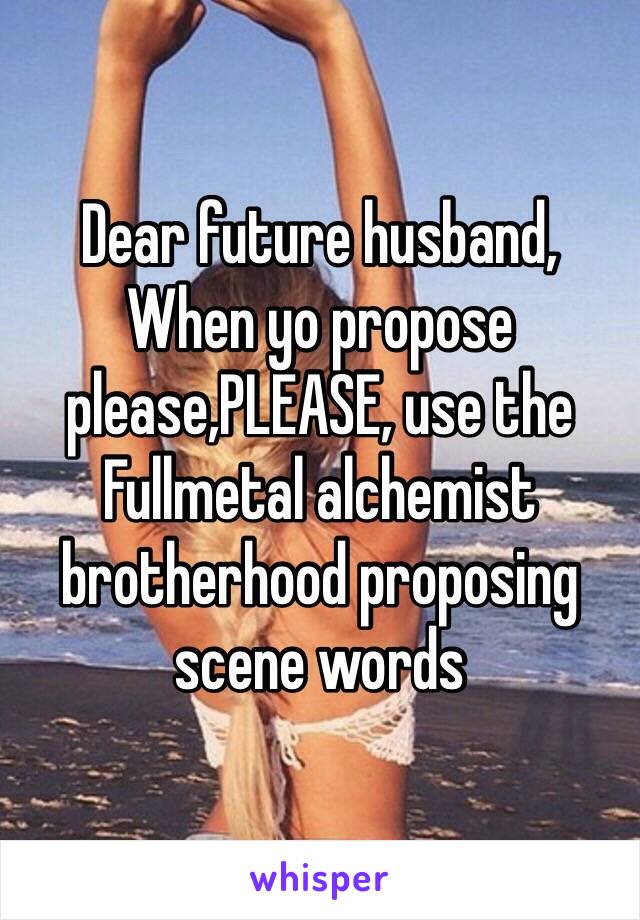 Dear future husband,
When yo propose please,PLEASE, use the Fullmetal alchemist brotherhood proposing scene words