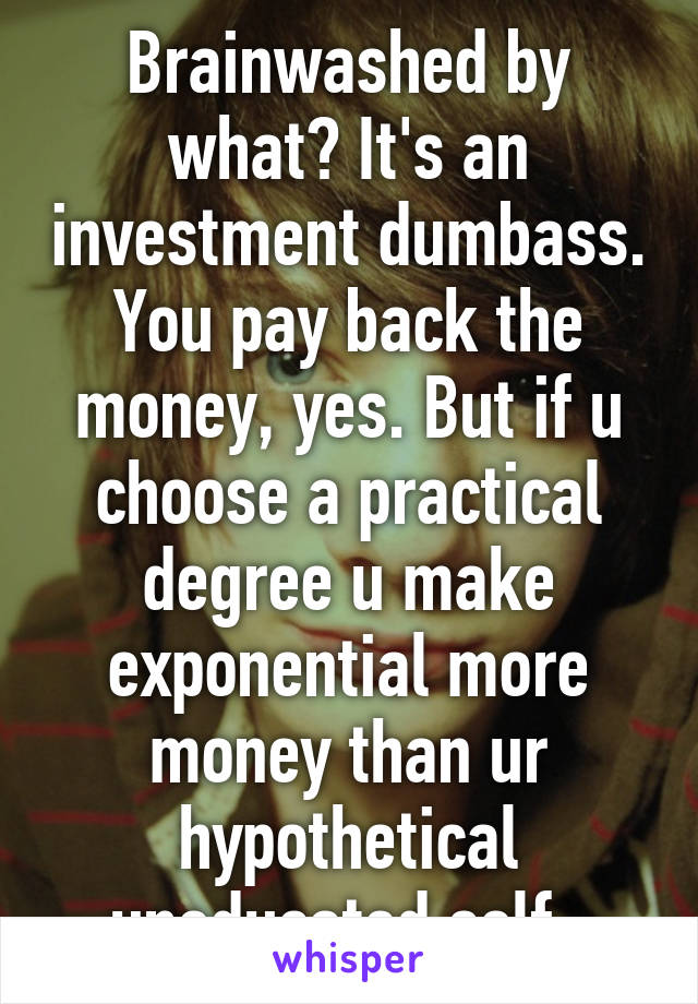 Brainwashed by what? It's an investment dumbass. You pay back the money, yes. But if u choose a practical degree u make exponential more money than ur hypothetical uneducated self. 