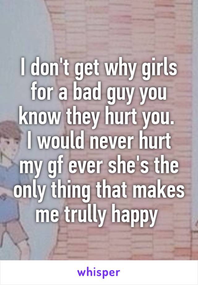 I don't get why girls for a bad guy you know they hurt you. 
I would never hurt my gf ever she's the only thing that makes me trully happy 