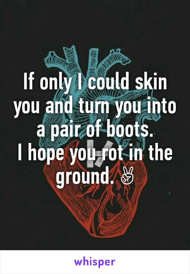 If only I could skin you and turn you into a pair of boots.
I hope you rot in the ground. ✌
