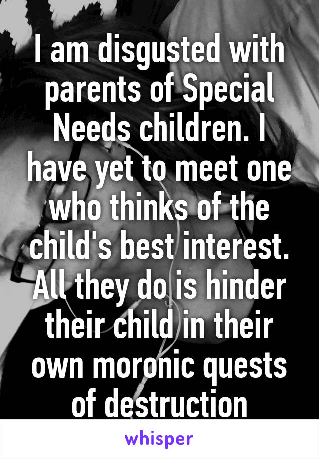 I am disgusted with parents of Special Needs children. I have yet to meet one who thinks of the child's best interest. All they do is hinder their child in their own moronic quests of destruction