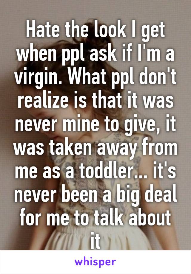 Hate the look I get when ppl ask if I'm a virgin. What ppl don't realize is that it was never mine to give, it was taken away from me as a toddler... it's never been a big deal for me to talk about it