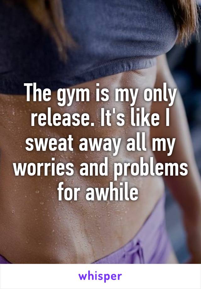 The gym is my only release. It's like I sweat away all my worries and problems for awhile 