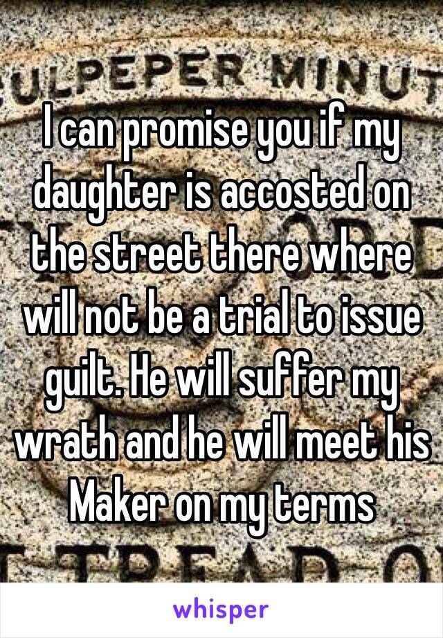 I can promise you if my daughter is accosted on the street there where will not be a trial to issue guilt. He will suffer my wrath and he will meet his Maker on my terms