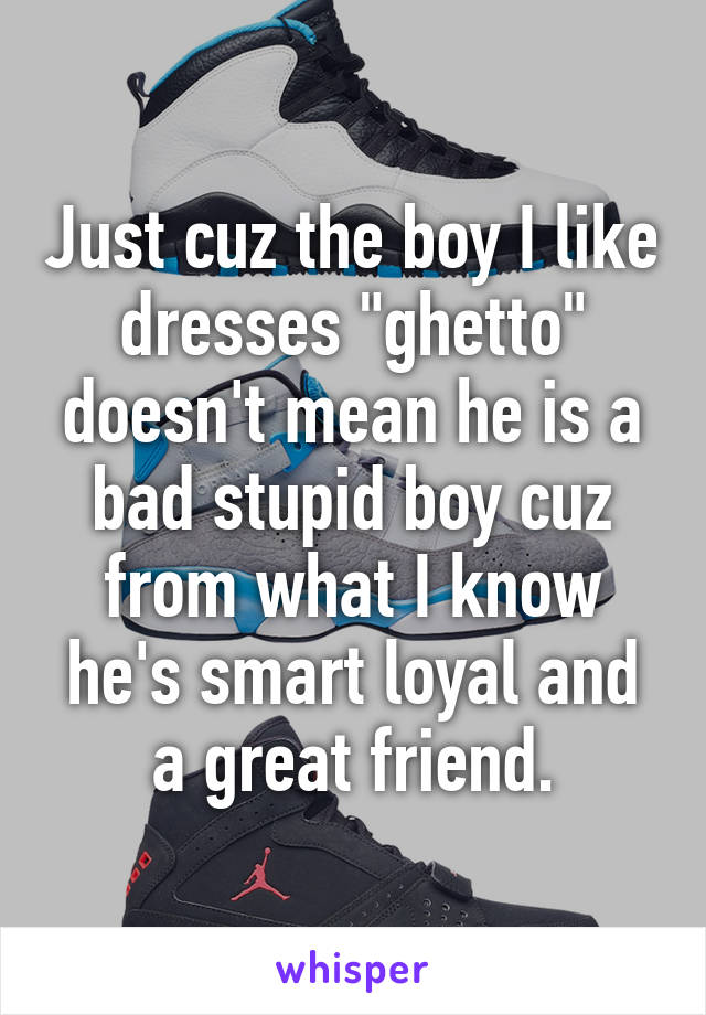 Just cuz the boy I like dresses "ghetto" doesn't mean he is a bad stupid boy cuz from what I know he's smart loyal and a great friend.