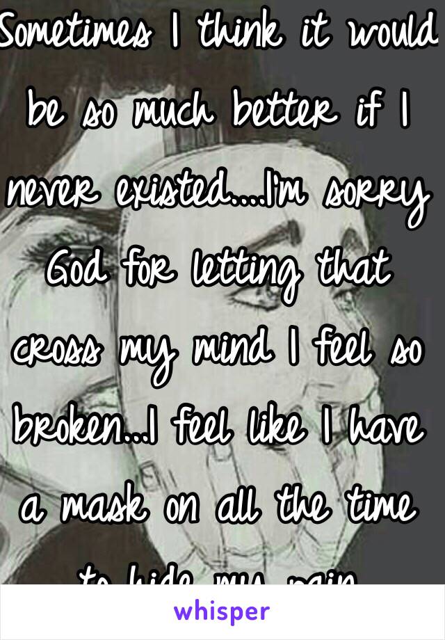 Sometimes I think it would be so much better if I never existed....I'm sorry God for letting that cross my mind I feel so broken...I feel like I have a mask on all the time to hide my pain 