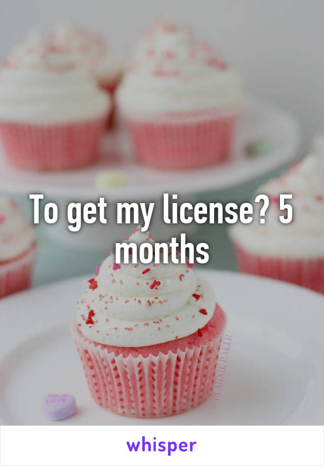 To get my license? 5 months