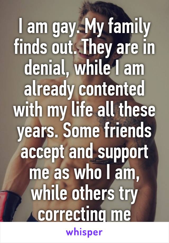 I am gay. My family finds out. They are in denial, while I am already contented with my life all these years. Some friends accept and support me as who I am, while others try correcting me