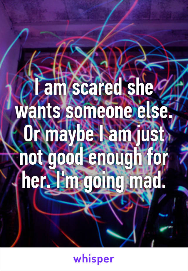 I am scared she wants someone else. Or maybe I am just not good enough for her. I'm going mad.