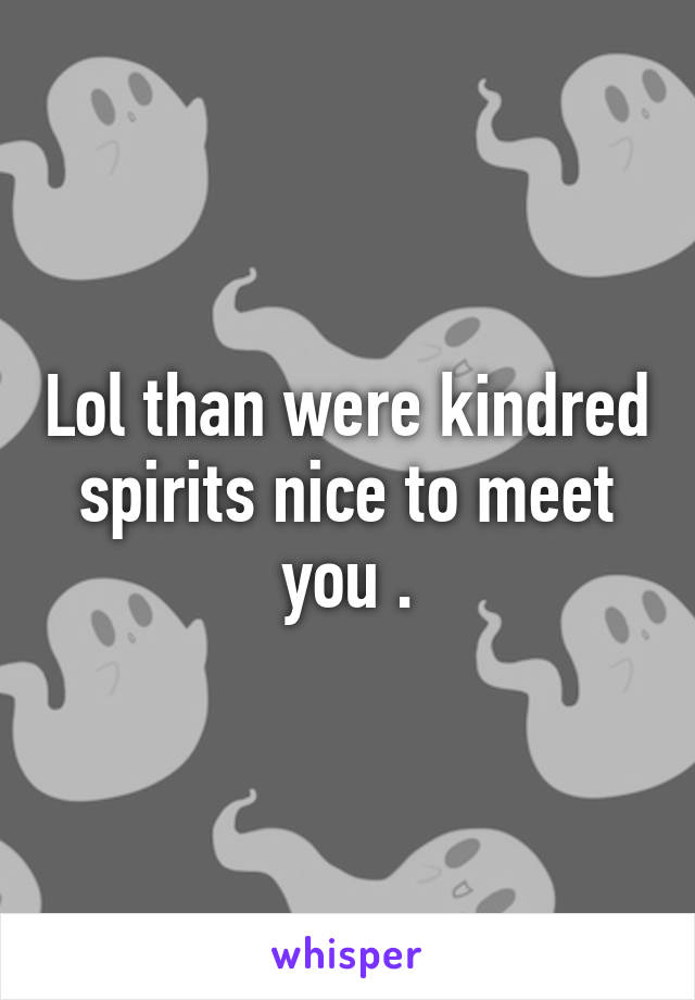 Lol than were kindred spirits nice to meet you .