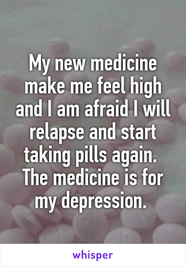 My new medicine make me feel high and I am afraid I will relapse and start taking pills again. 
The medicine is for my depression. 