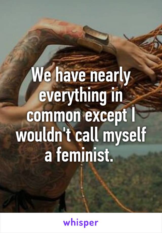 We have nearly everything in common except I wouldn't call myself a feminist. 