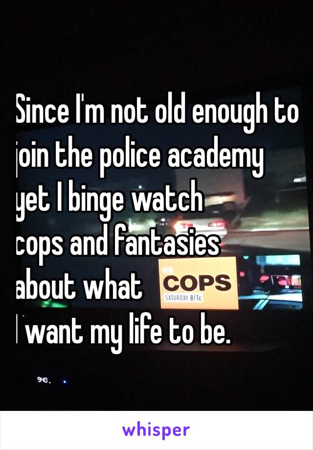 Since I'm not old enough to 
join the police academy 
yet I binge watch 
cops and fantasies 
about what 
I want my life to be. 