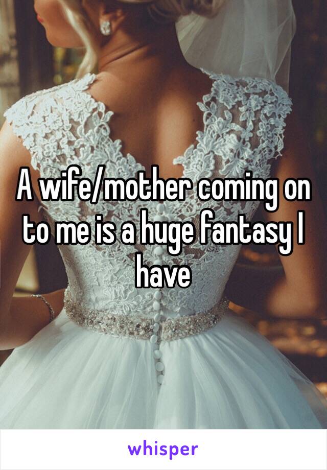 A wife/mother coming on to me is a huge fantasy I have 