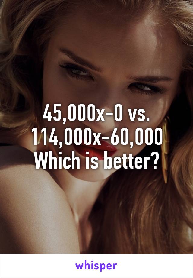 45,000x-0 vs. 114,000x-60,000
Which is better?