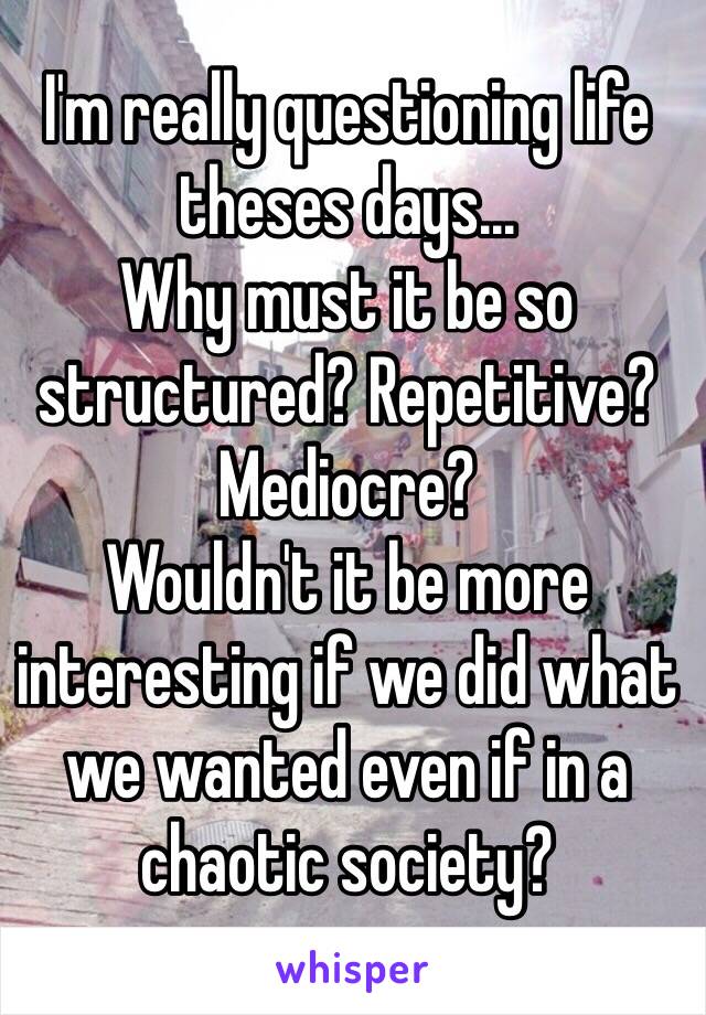 I'm really questioning life theses days... 
Why must it be so structured? Repetitive? Mediocre? 
Wouldn't it be more interesting if we did what we wanted even if in a chaotic society? 