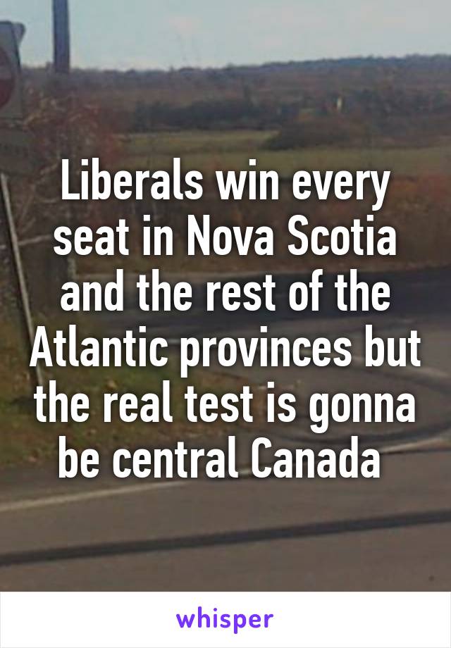 Liberals win every seat in Nova Scotia and the rest of the Atlantic provinces but the real test is gonna be central Canada 