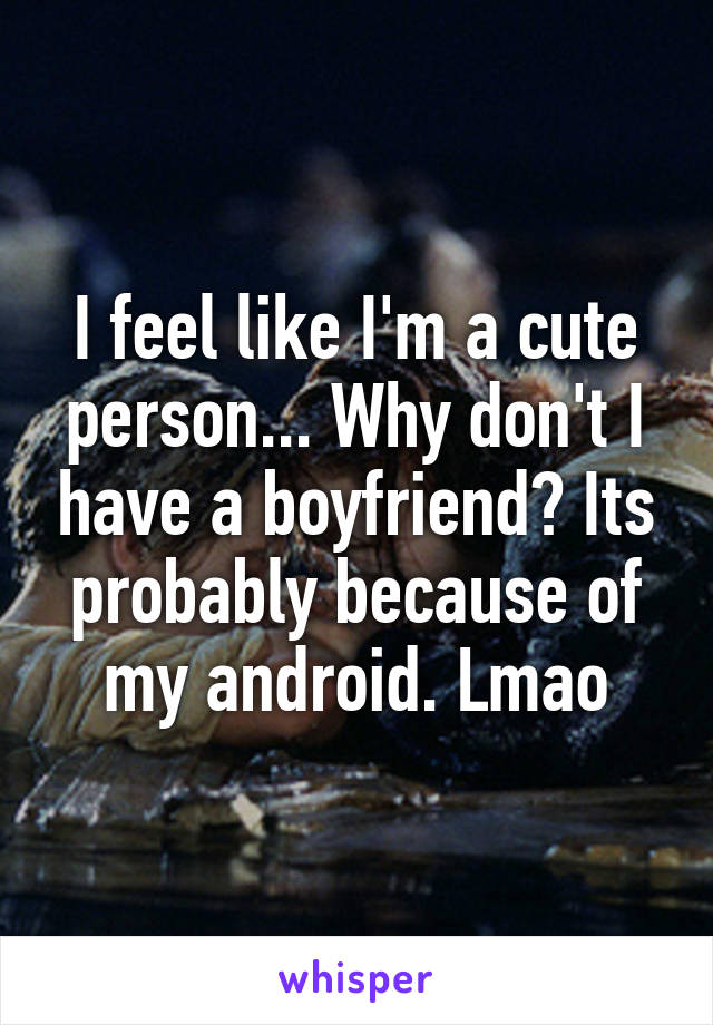 I feel like I'm a cute person... Why don't I have a boyfriend? Its probably because of my android. Lmao