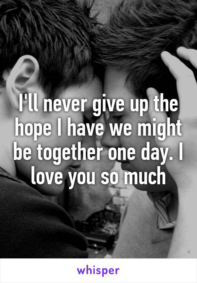 I'll never give up the hope I have we might be together one day. I love you so much