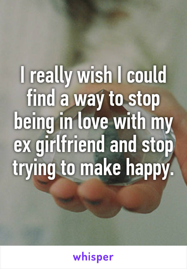 I really wish I could find a way to stop being in love with my ex girlfriend and stop trying to make happy. 