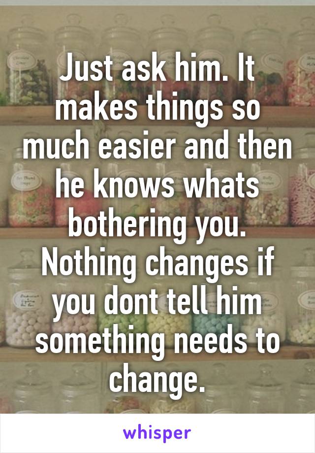 Just ask him. It makes things so much easier and then he knows whats bothering you. Nothing changes if you dont tell him something needs to change.