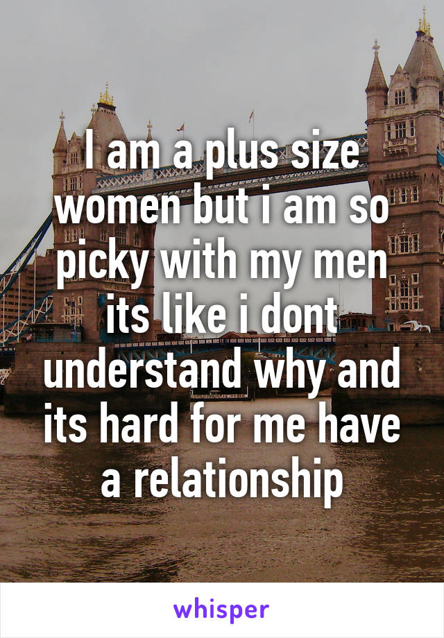 I am a plus size women but i am so picky with my men its like i dont understand why and its hard for me have a relationship