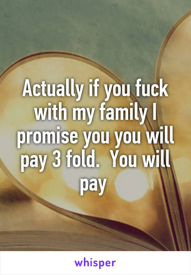 Actually if you fuck with my family I promise you you will pay 3 fold.  You will pay 