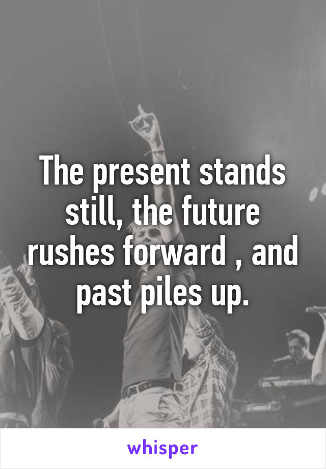 The present stands still, the future rushes forward , and past piles up.