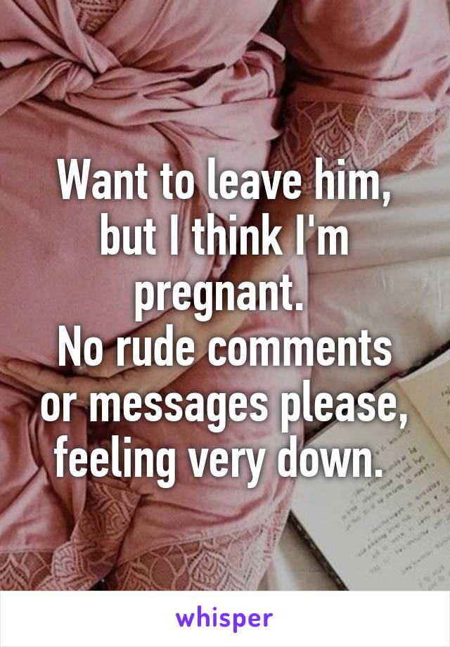 Want to leave him, but I think I'm pregnant. 
No rude comments or messages please, feeling very down. 