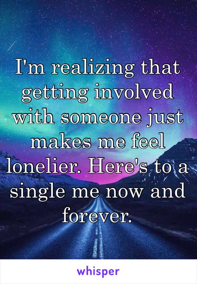 I'm realizing that getting involved with someone just makes me feel lonelier. Here's to a single me now and forever. 