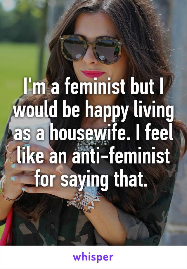 I'm a feminist but I would be happy living as a housewife. I feel like an anti-feminist for saying that. 