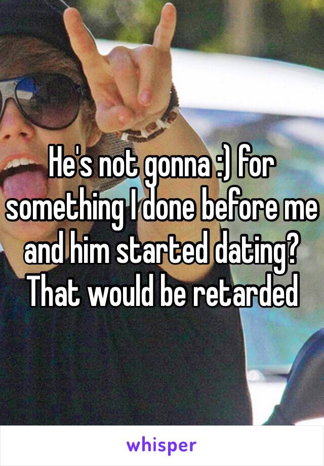 He's not gonna :) for something I done before me and him started dating? That would be retarded