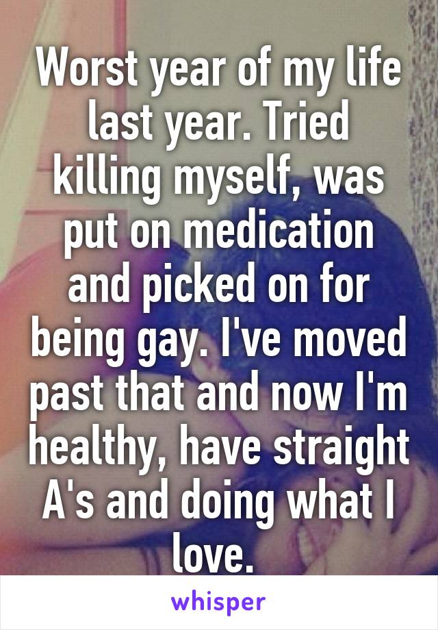 Worst year of my life last year. Tried killing myself, was put on medication and picked on for being gay. I've moved past that and now I'm healthy, have straight A's and doing what I love. 