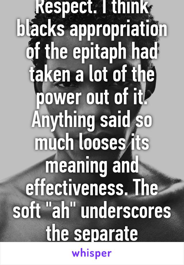 Respect. I think blacks appropriation of the epitaph had taken a lot of the power out of it. Anything said so much looses its meaning and effectiveness. The soft "ah" underscores the separate meaning. 