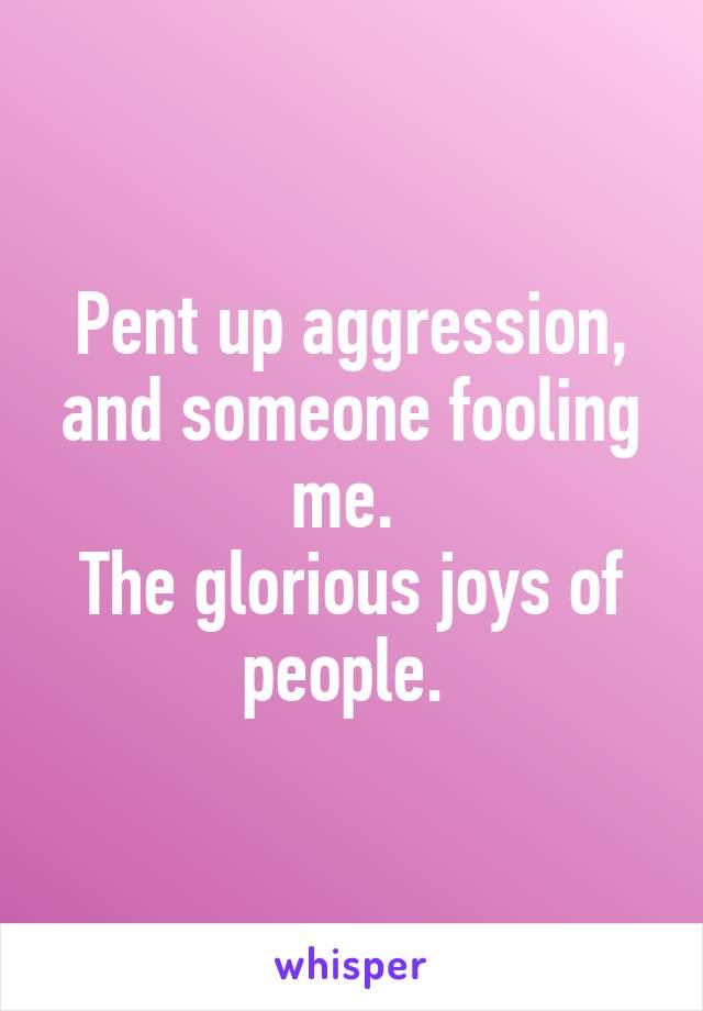 Pent up aggression, and someone fooling me. 
The glorious joys of people. 