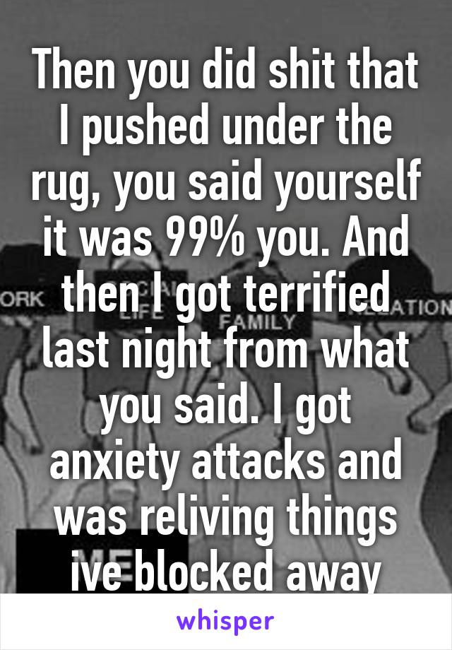 Then you did shit that I pushed under the rug, you said yourself it was 99% you. And then I got terrified last night from what you said. I got anxiety attacks and was reliving things ive blocked away