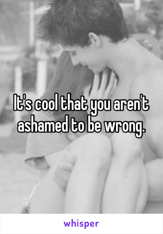 It's cool that you aren't ashamed to be wrong. 