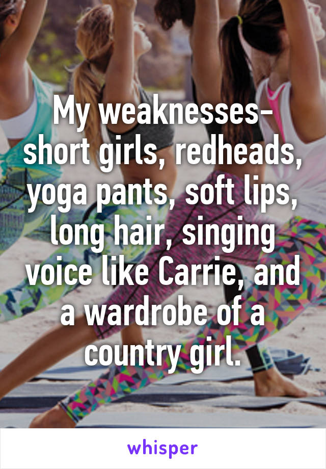 My weaknesses- short girls, redheads, yoga pants, soft lips, long hair, singing voice like Carrie, and a wardrobe of a country girl.