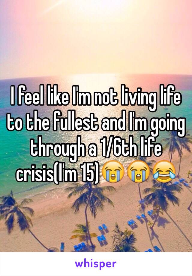 I feel like I'm not living life to the fullest and I'm going through a 1/6th life crisis(I'm 15)😭😭😂