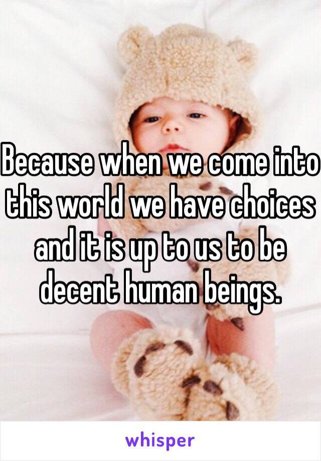 Because when we come into this world we have choices and it is up to us to be decent human beings.