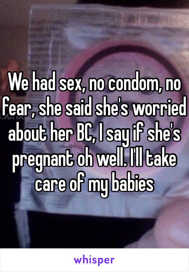 We had sex, no condom, no fear, she said she's worried about her BC, I say if she's pregnant oh well. I'll take care of my babies