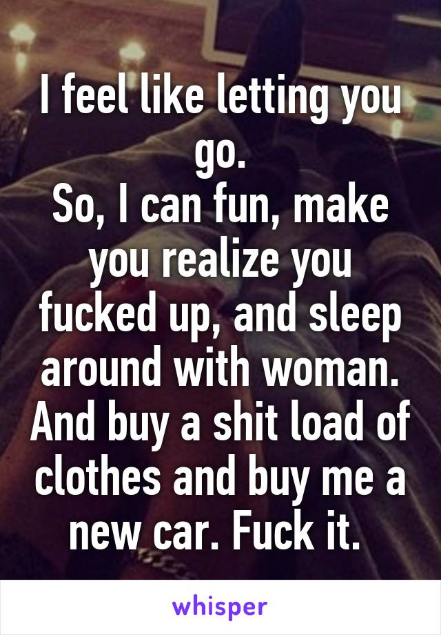 I feel like letting you go.
So, I can fun, make you realize you fucked up, and sleep around with woman. And buy a shit load of clothes and buy me a new car. Fuck it. 