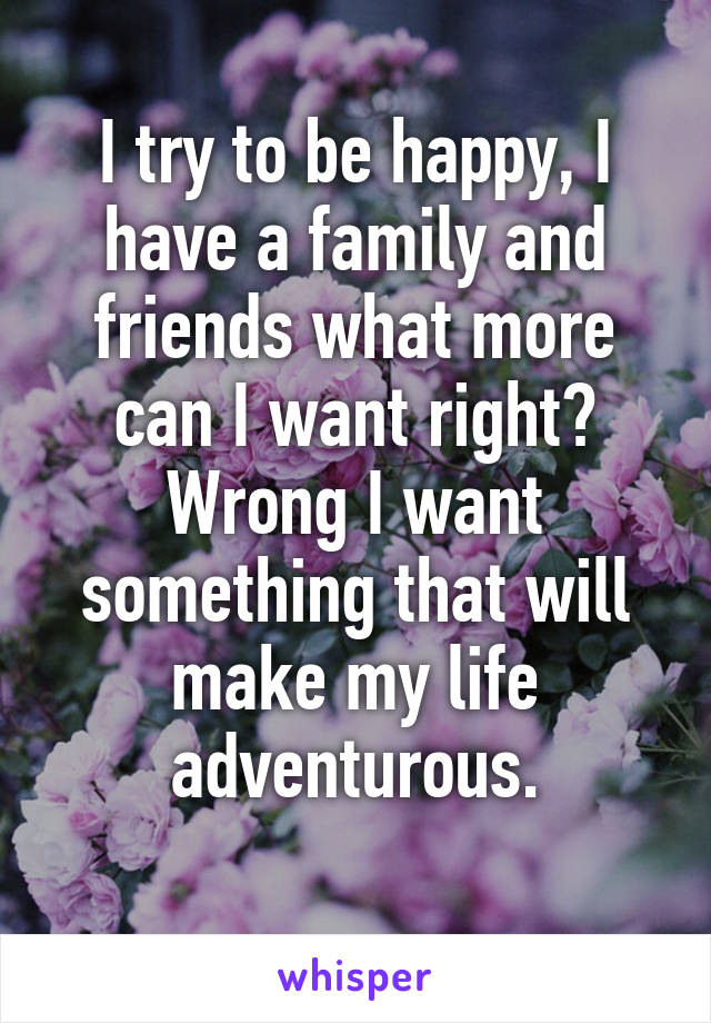 I try to be happy, I have a family and friends what more can I want right? Wrong I want something that will make my life adventurous.
