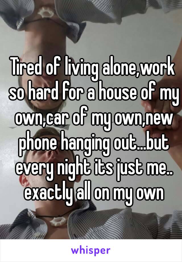 Tired of living alone,work so hard for a house of my own,car of my own,new phone hanging out...but every night its just me.. exactly all on my own