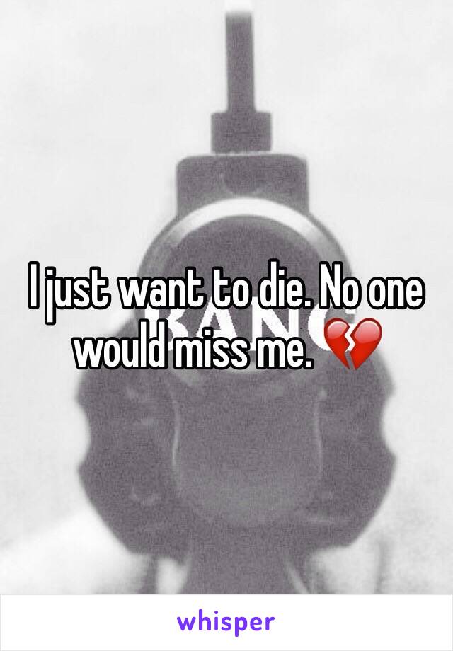 I just want to die. No one would miss me. 💔