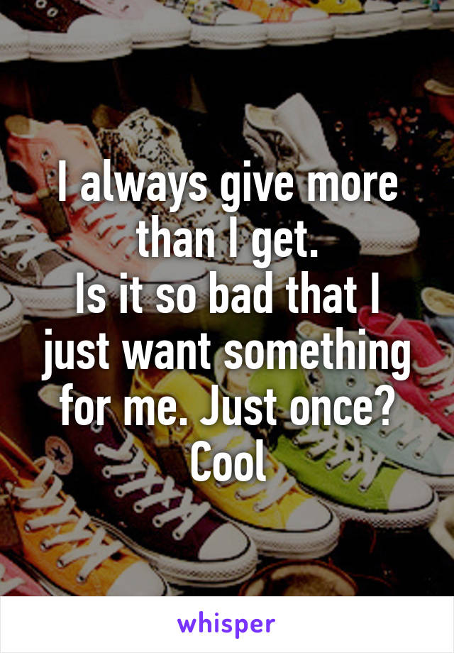 I always give more than I get.
Is it so bad that I just want something for me. Just once?
Cool