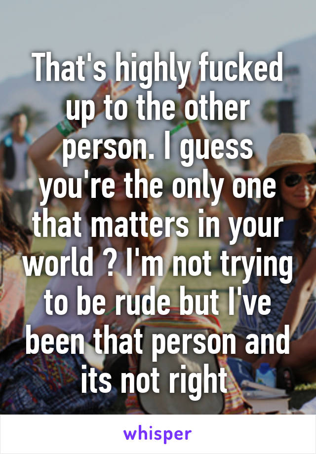 That's highly fucked up to the other person. I guess you're the only one that matters in your world ? I'm not trying to be rude but I've been that person and its not right 