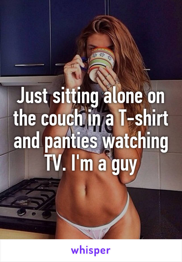 Just sitting alone on the couch in a T-shirt and panties watching TV. I'm a guy