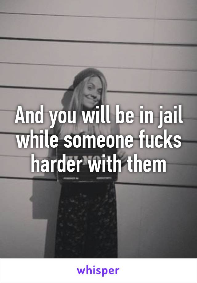 And you will be in jail while someone fucks harder with them