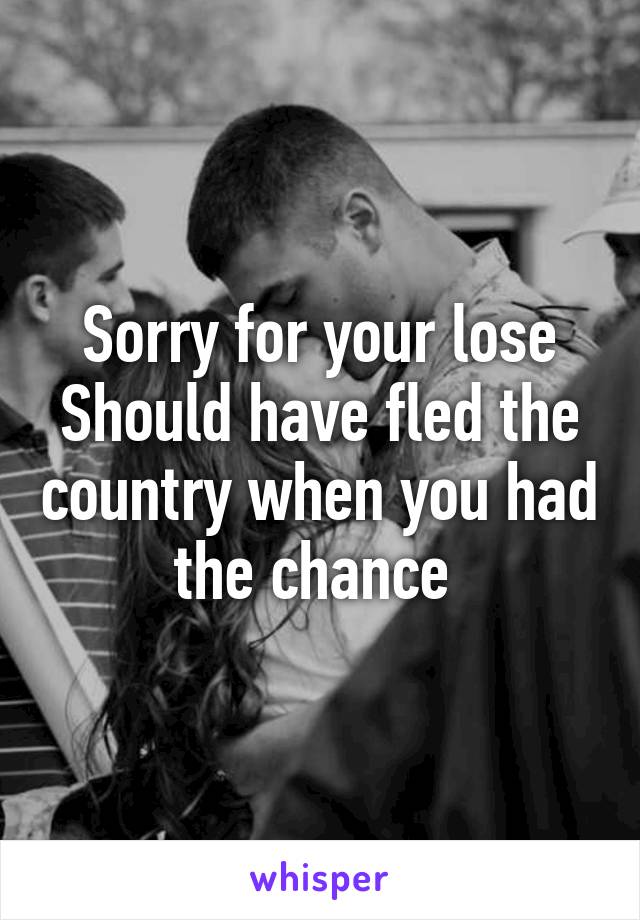 Sorry for your lose
Should have fled the country when you had the chance 